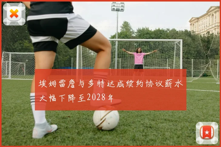 埃姆雷詹与多特达成续约协议薪水大幅下降至2028年
