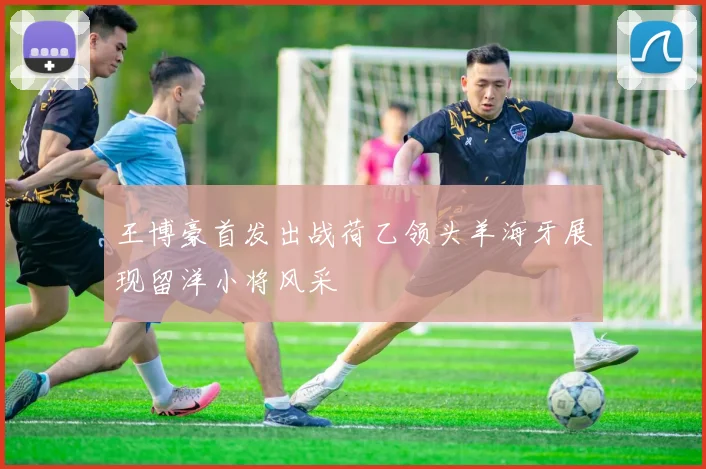 王博豪首发出战荷乙领头羊海牙展现留洋小将风采