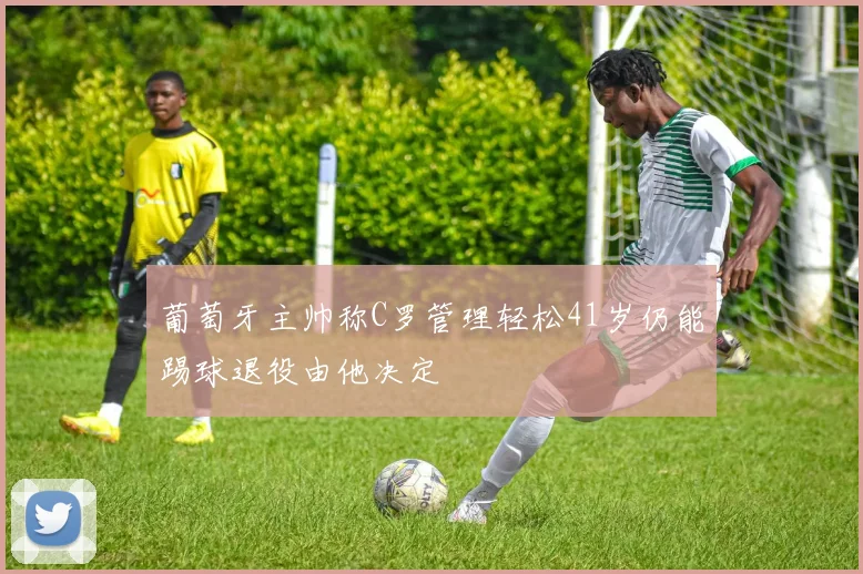 葡萄牙主帅称C罗管理轻松41岁仍能踢球退役由他决定