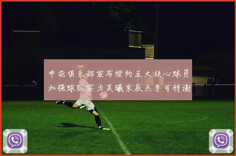 申花俱乐部宣布续约五大核心球员加强球队实力吴曦朱辰杰李可特谢拉马纳法齐续约