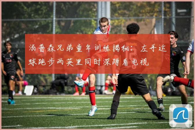 汤普森兄弟童年训练揭秘：左手运球跑步两英里同时深蹲看电视