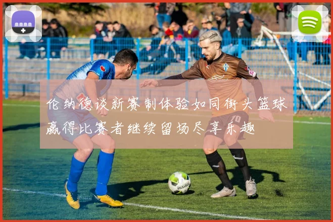 伦纳德谈新赛制体验如同街头篮球赢得比赛者继续留场尽享乐趣