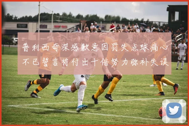 普利西奇深感歉意因罚失点球痛心不已誓言将付出十倍努力弥补失误