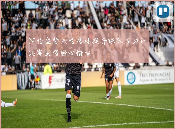 阿伦盛赞杰伦格林提升球队活力让比赛变得轻松愉快