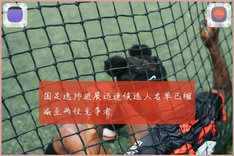 国足选帅进展迅速候选人名单已缩减至两位竞争者