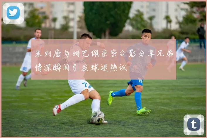 米利唐与姆巴佩亲密合影分享兄弟情深瞬间引发球迷热议