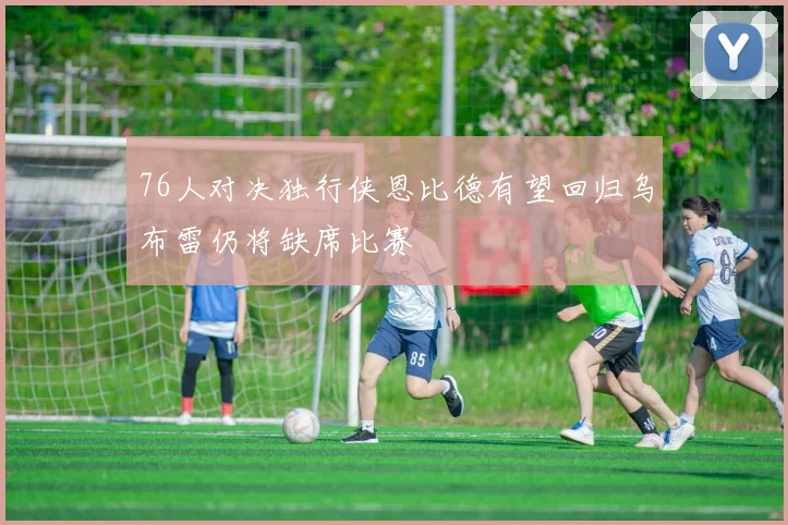 76人对决独行侠恩比德有望回归乌布雷仍将缺席比赛