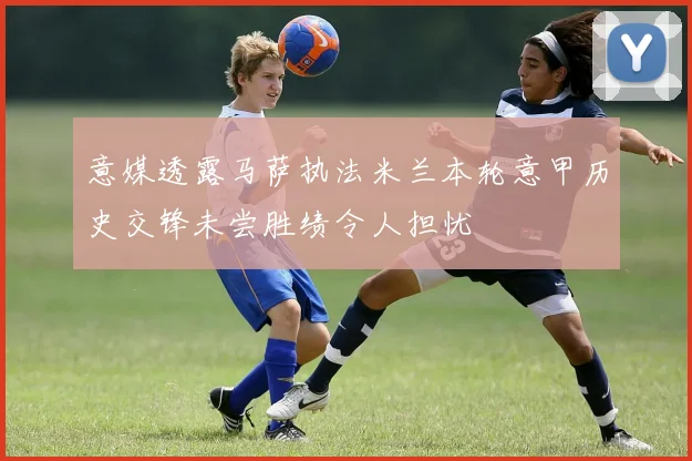意媒透露马萨执法米兰本轮意甲历史交锋未尝胜绩令人担忧