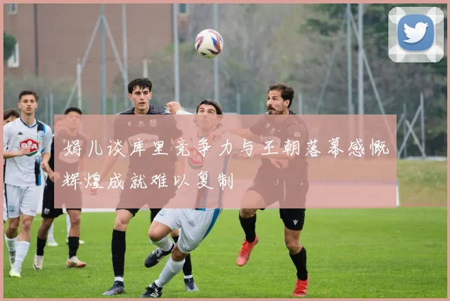 娟儿谈库里竞争力与王朝落幕感慨辉煌成就难以复制