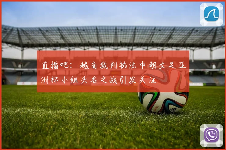 直播吧：越南裁判执法中朝女足亚洲杯小组头名之战引发关注
