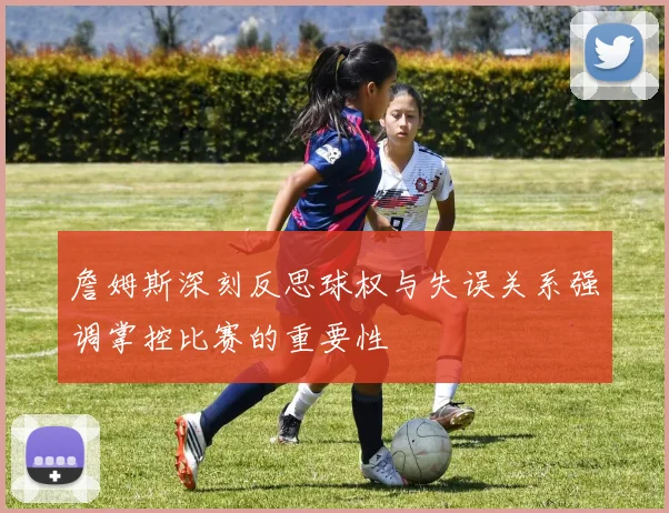 詹姆斯深刻反思球权与失误关系强调掌控比赛的重要性