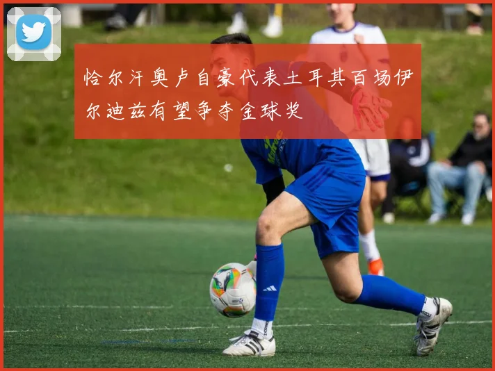 恰尔汗奥卢自豪代表土耳其百场伊尔迪兹有望争夺金球奖