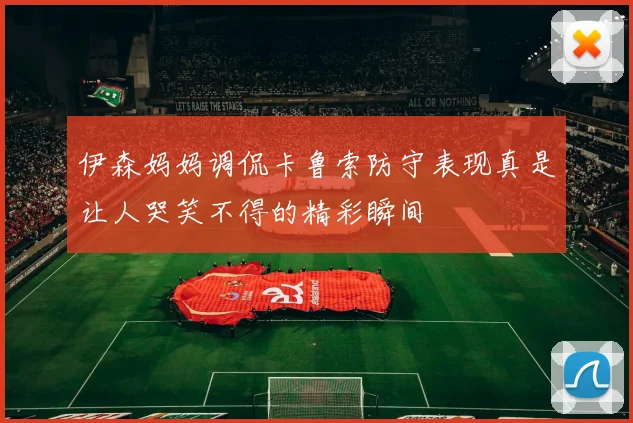 伊森妈妈调侃卡鲁索防守表现真是让人哭笑不得的精彩瞬间