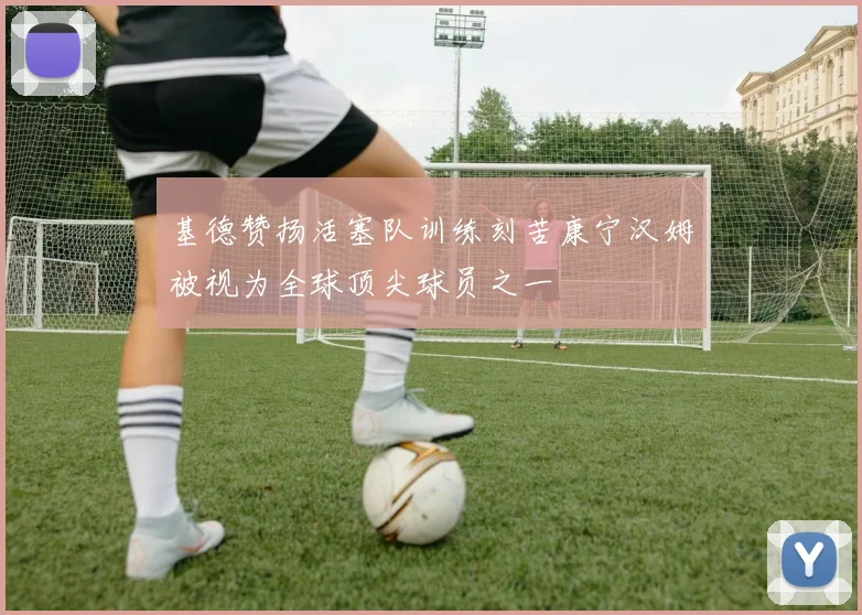 基德赞扬活塞队训练刻苦康宁汉姆被视为全球顶尖球员之一