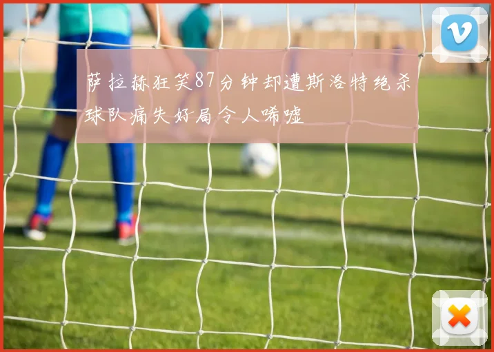 萨拉赫狂笑87分钟却遭斯洛特绝杀球队痛失好局令人唏嘘