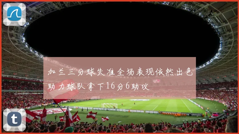 加兰三分球失准全场表现依然出色助力球队拿下16分6助攻