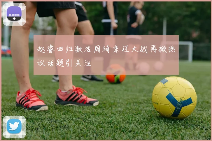 赵睿回归激活周琦京辽大战再掀热议话题引关注