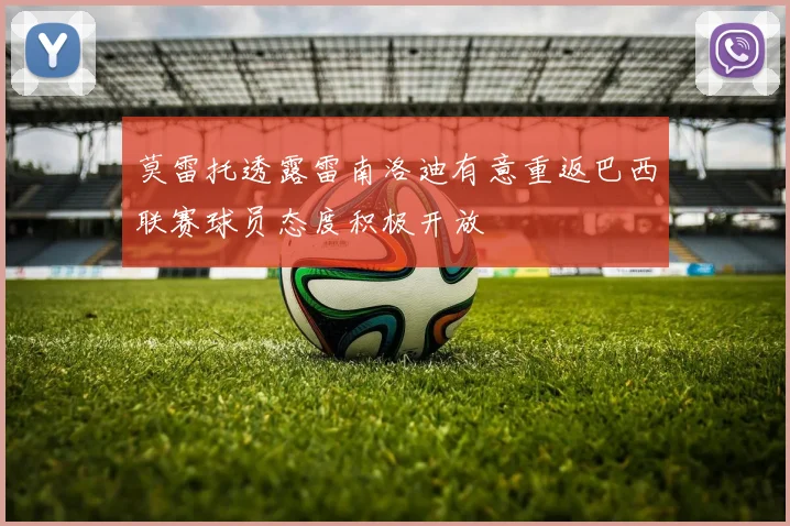 莫雷托透露雷南洛迪有意重返巴西联赛球员态度积极开放