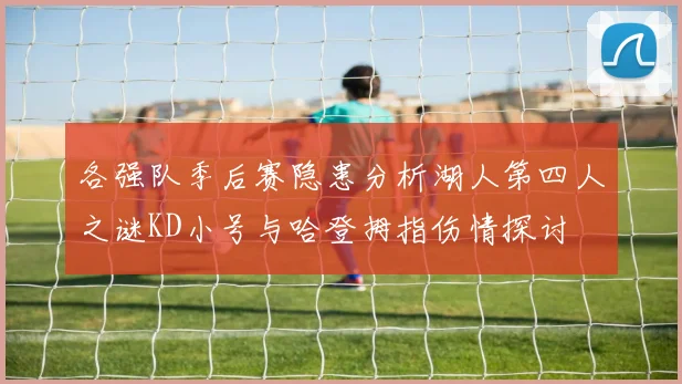 各强队季后赛隐患分析湖人第四人之谜KD小号与哈登拇指伤情探讨